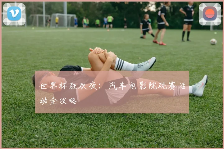 世界杯狂欢夜：汽车电影院观赛活动全攻略