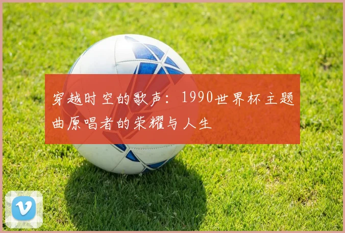 穿越时空的歌声：1990世界杯主题曲原唱者的荣耀与人生